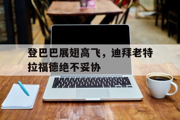 登巴巴展翅高飞，迪拜老特拉福德绝不妥协的简单介绍